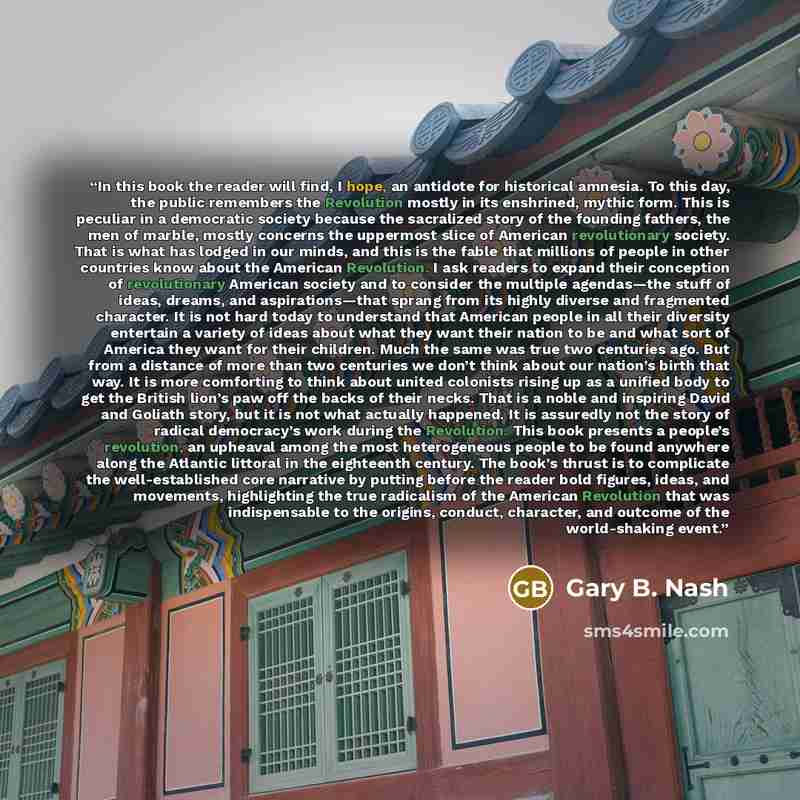 “In this book the reader will find, I hope, an antidote for historical amnesia. To this day, the public remembers the Revolution mostly in its enshrined, mythic form. This is peculiar in a democratic society because the sacralized story of the founding fathers, the men of marble, mostly concerns…” quote by Gary B. Nash
