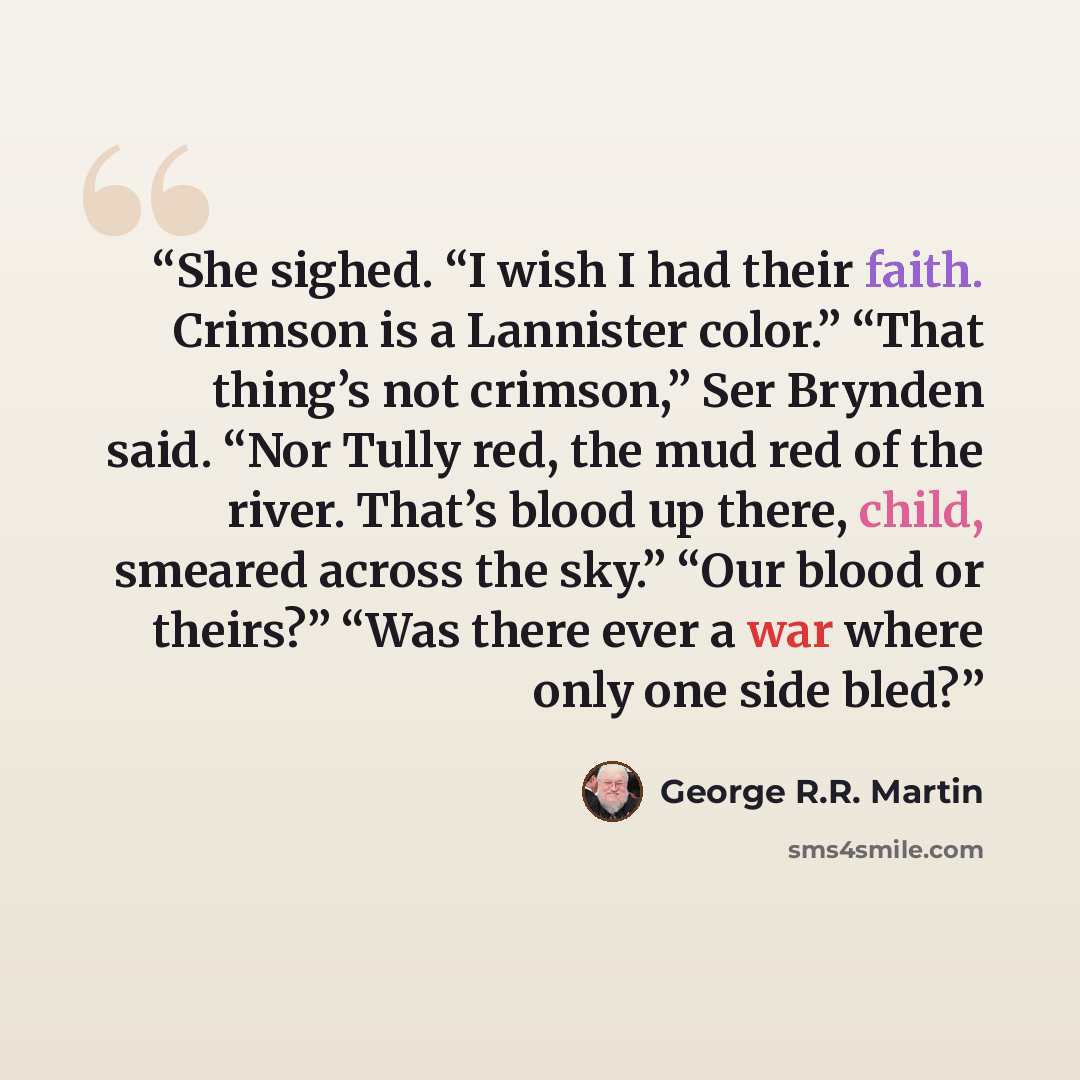 “She sighed. “I wish I had their faith. Crimson is a Lannister color.” “That thing’s not crimson,” Ser Brynden said. “Nor Tully red, the mud red of the river. That’s blood up there, child, smeared across the sky.” “Our blood or theirs?” “Was there ever a war where only one side bled?” quote by George R.R. Martin