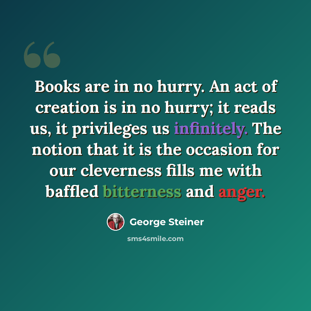 “Books are in no hurry. An act of creation is in no hurry; it reads us, it privileges us infinitely. The notion that it is the occasion for our cleverness fills me with baffled bitterness and anger.” quote by George Steiner