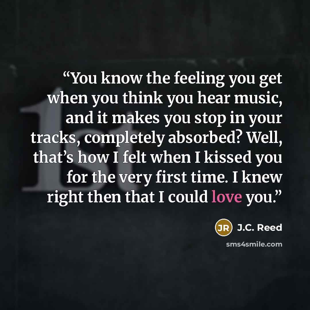 “You know the feeling you get when you think you hear music, and it makes you stop in your tracks, completely absorbed? Well, that’s how I felt when I kissed you for the very first time. I knew right then that I could love you.” quote by J.C. Reed