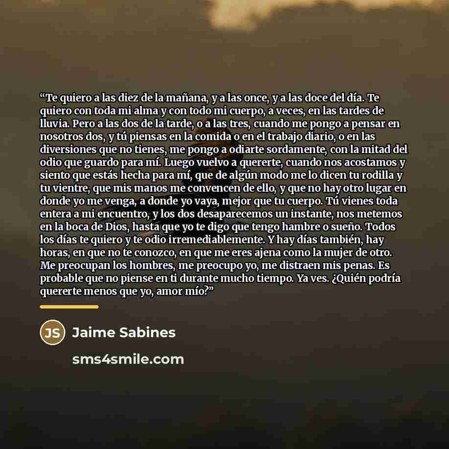 “Te quiero a las diez de la mañana, y a las once, y a las doce del día. Te quiero con toda mi alma y con todo mi cuerpo, a veces, en las tardes de lluvia. Pero a las dos de la tarde, o a las tres, cuando me pongo a pensar en nosotros dos, y tú piensas en la comida o en el trabajo diario, o en las…” quote by Jaime Sabines