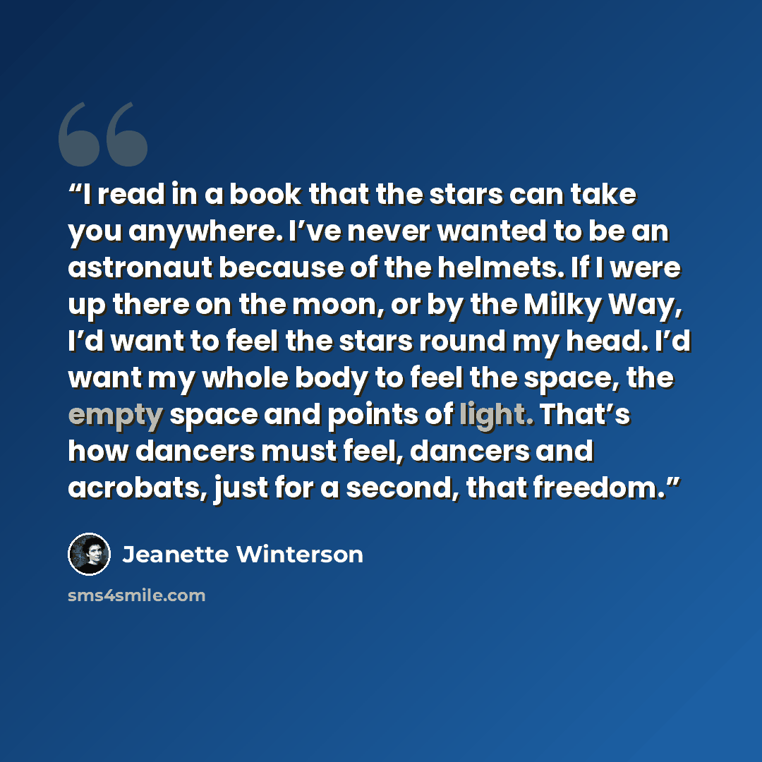 “I read in a book that the stars can take you anywhere. I’ve never wanted to be an astronaut because of the helmets. If I were up there on the moon, or by the Milky Way, I’d want to feel the stars round my head. I’d want my whole body to feel the space, the empty space and points of light. That’s…” quote by Jeanette Winterson