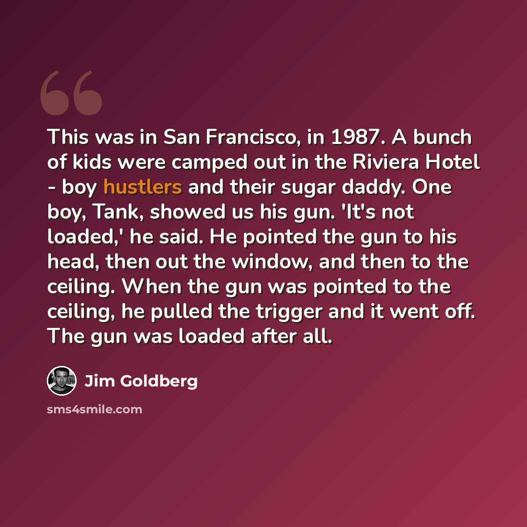 “This was in San Francisco, in 1987. A bunch of kids were camped out in the Riviera Hotel - boy hustlers and their sugar daddy. One boy, Tank, showed us his gun. 'It's not loaded,' he said. He pointed the gun to his head, then out the window, and then to the ceiling. When the gun was pointed to the…” quote by Jim Goldberg