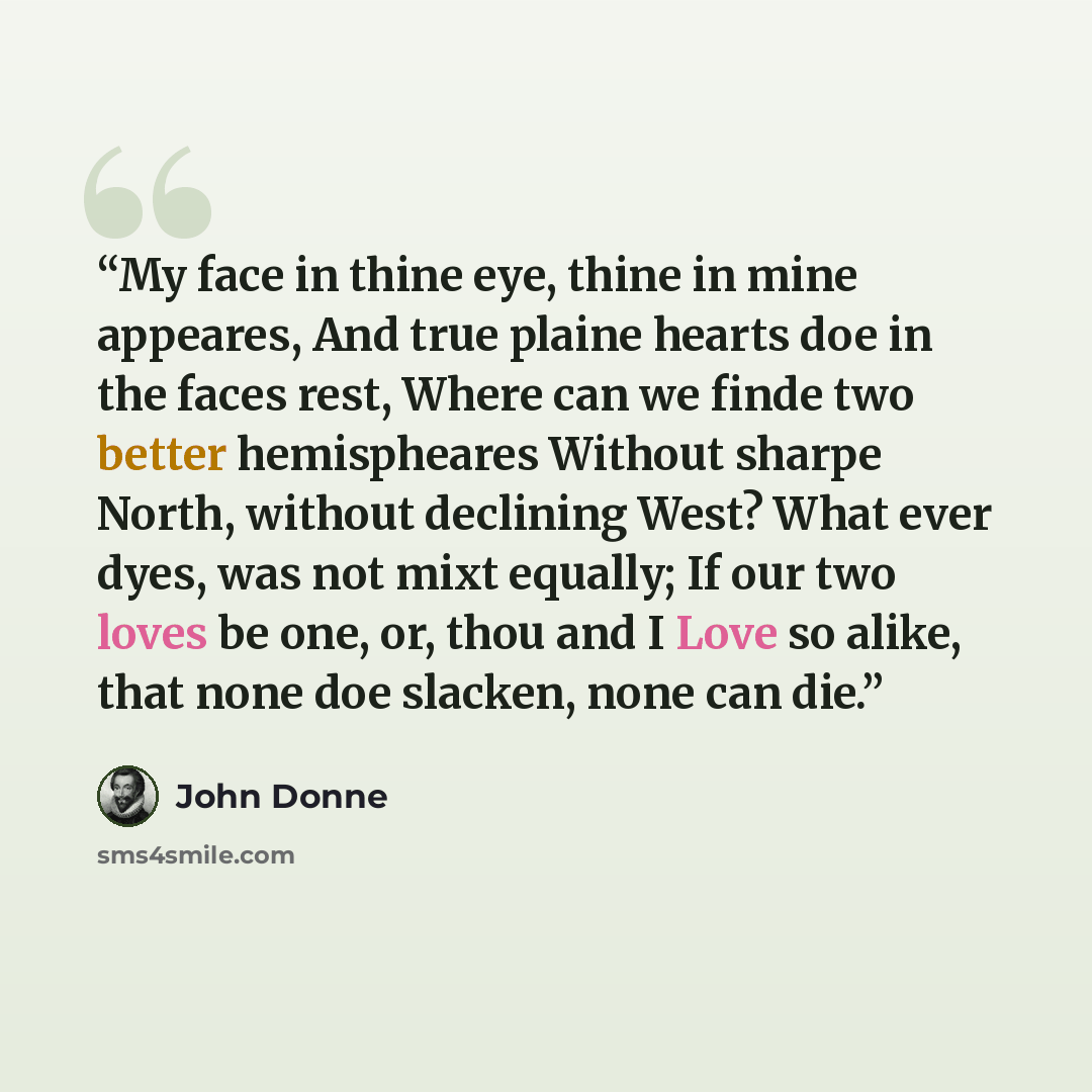 “My face in thine eye, thine in mine appeares, And true plaine hearts doe in the faces rest, Where can we finde two better hemispheares Without sharpe North, without declining West? What ever dyes, was not mixt equally; If our two loves be one, or, thou and I Love so alike, that none doe slacken…” quote by John Donne