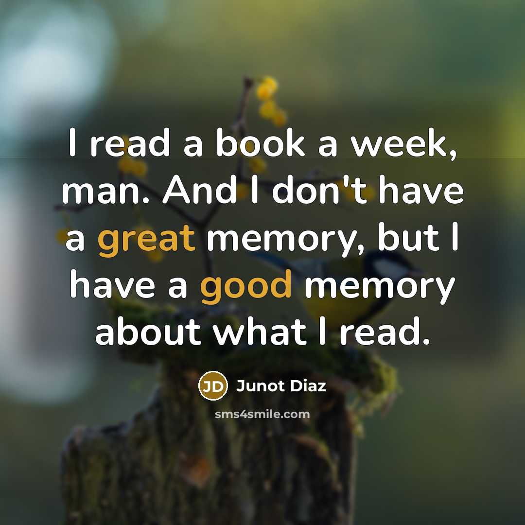 “I read a book a week, man. And I don't have a great memory, but I have a good memory about what I read.” quote by Junot Diaz