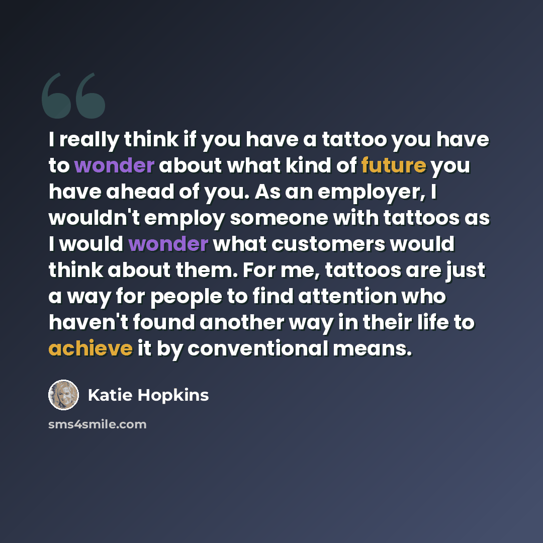 “I really think if you have a tattoo you have to wonder about what kind of future you have ahead of you. As an employer, I wouldn't employ someone with tattoos as I would wonder what customers would think about them. For me, tattoos are just a way for people to find attention who haven't found…” quote by Katie Hopkins
