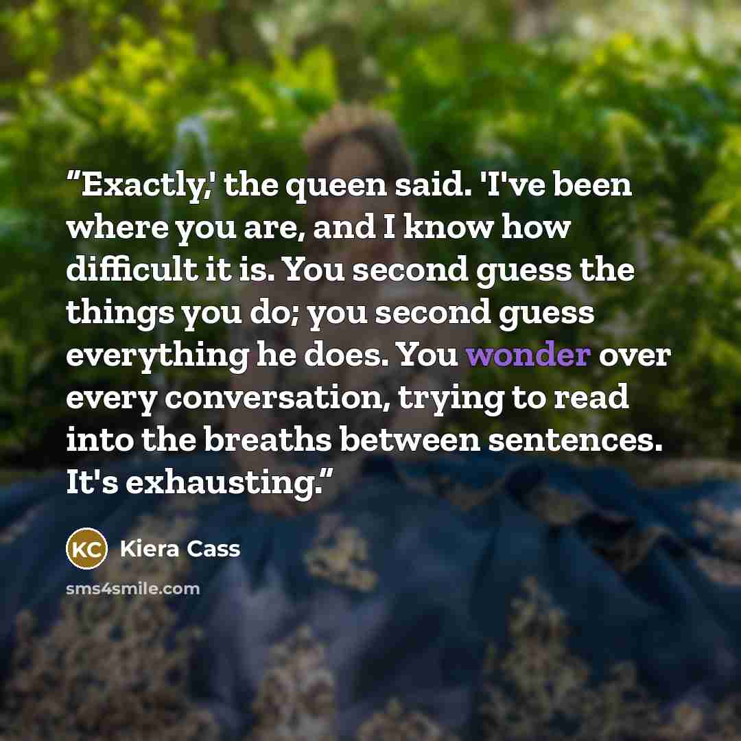 “Exactly,' the queen said. 'I've been where you are, and I know how difficult it is. You second guess the things you do; you second guess everything he does. You wonder over every conversation, trying to read into the breaths between sentences. It's exhausting.” quote by Kiera Cass