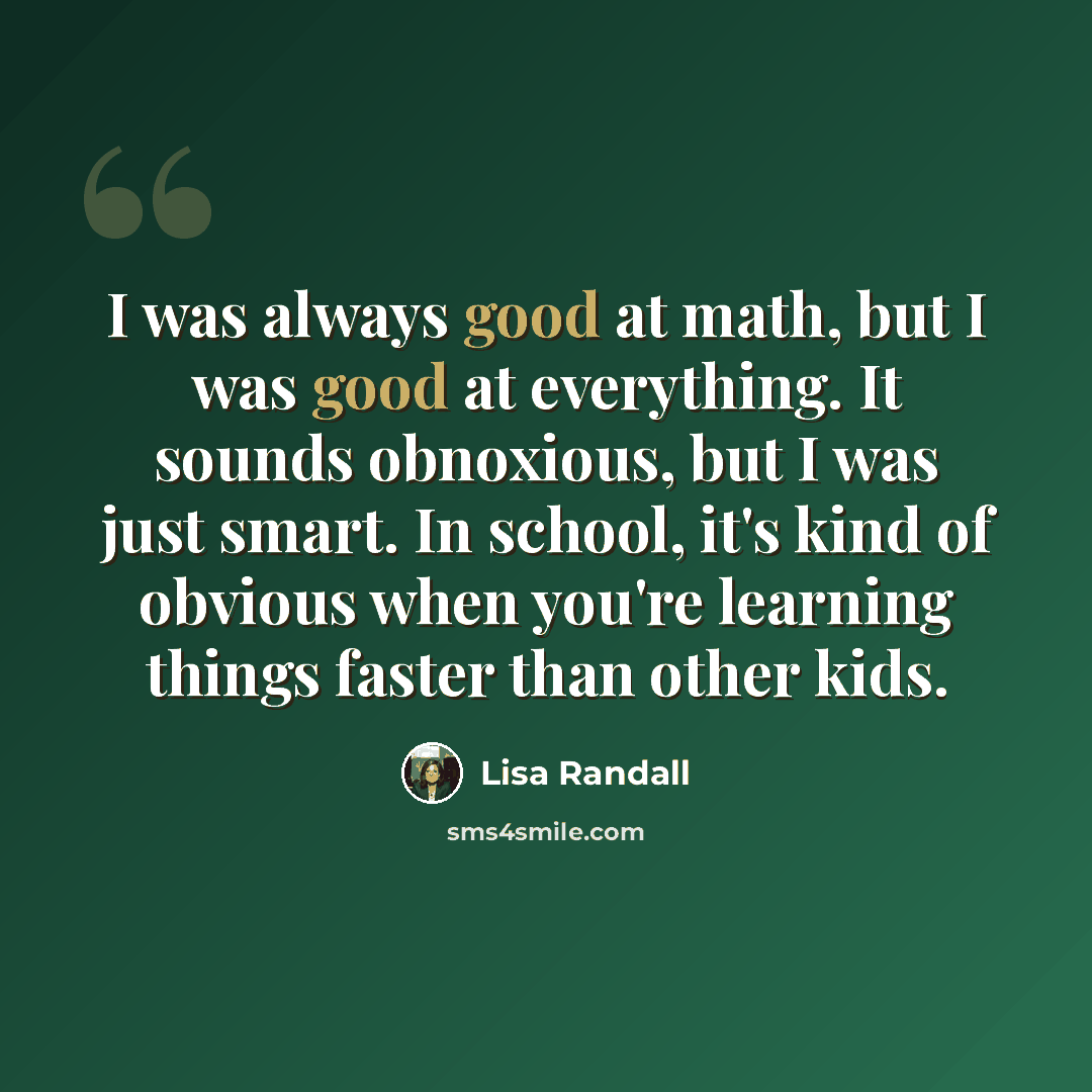 “I was always good at math, but I was good at everything. It sounds obnoxious, but I was just smart. In school, it's kind of obvious when you're learning things faster than other kids.” quote by Lisa Randall
