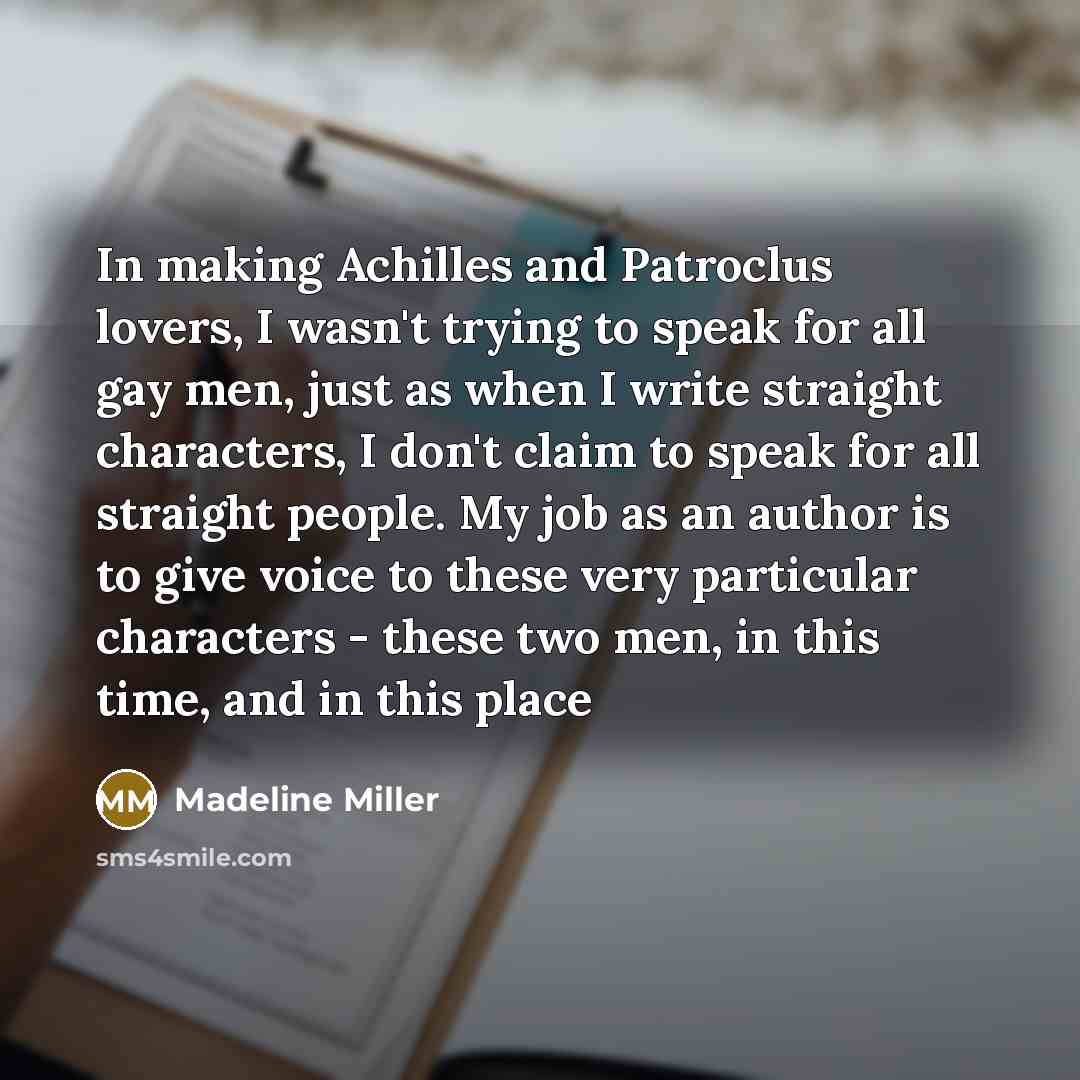 “In making Achilles and Patroclus lovers, I wasn't trying to speak for all gay men, just as when I write straight characters, I don't claim to speak for all straight people. My job as an author is to give voice to these very particular characters - these two men, in this time, and in this place” quote by Madeline Miller