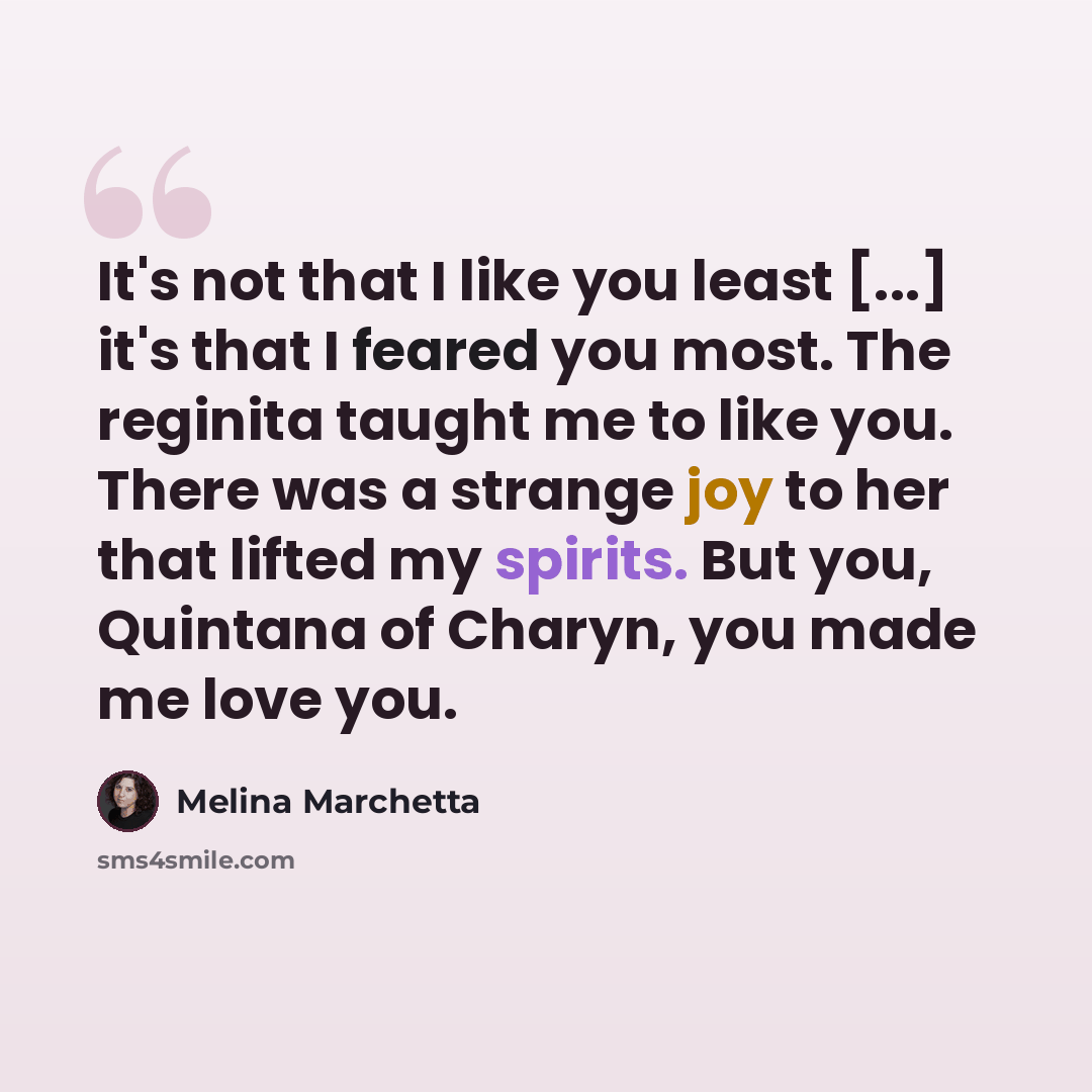 “It's not that I like you least [...] it's that I feared you most. The reginita taught me to like you. There was a strange joy to her that lifted my spirits. But you, Quintana of Charyn, you made me love you.” quote by Melina Marchetta