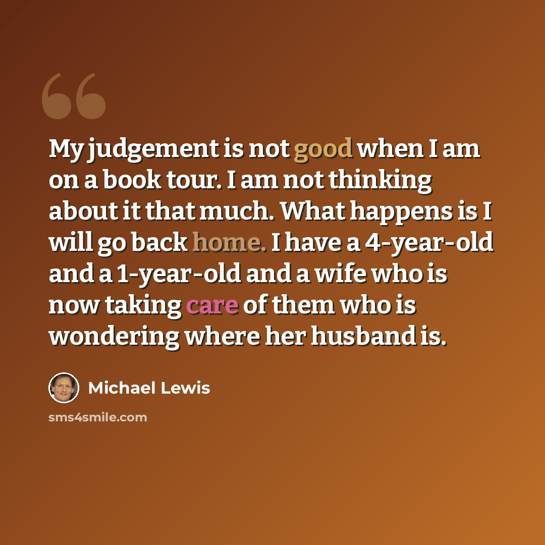 “My judgement is not good when I am on a book tour. I am not thinking about it that much. What happens is I will go back home. I have a 4-year-old and a 1-year-old and a wife who is now taking care of them who is wondering where her husband is.” quote by Michael Lewis