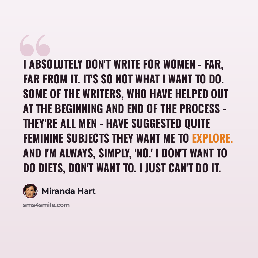 “I absolutely don't write for women - far, far from it. It's so not what I want to do. Some of the writers, who have helped out at the beginning and end of the process - they're all men - have suggested quite feminine subjects they want me to explore. And I'm always, simply, 'No.' I don't want to…” quote by Miranda Hart