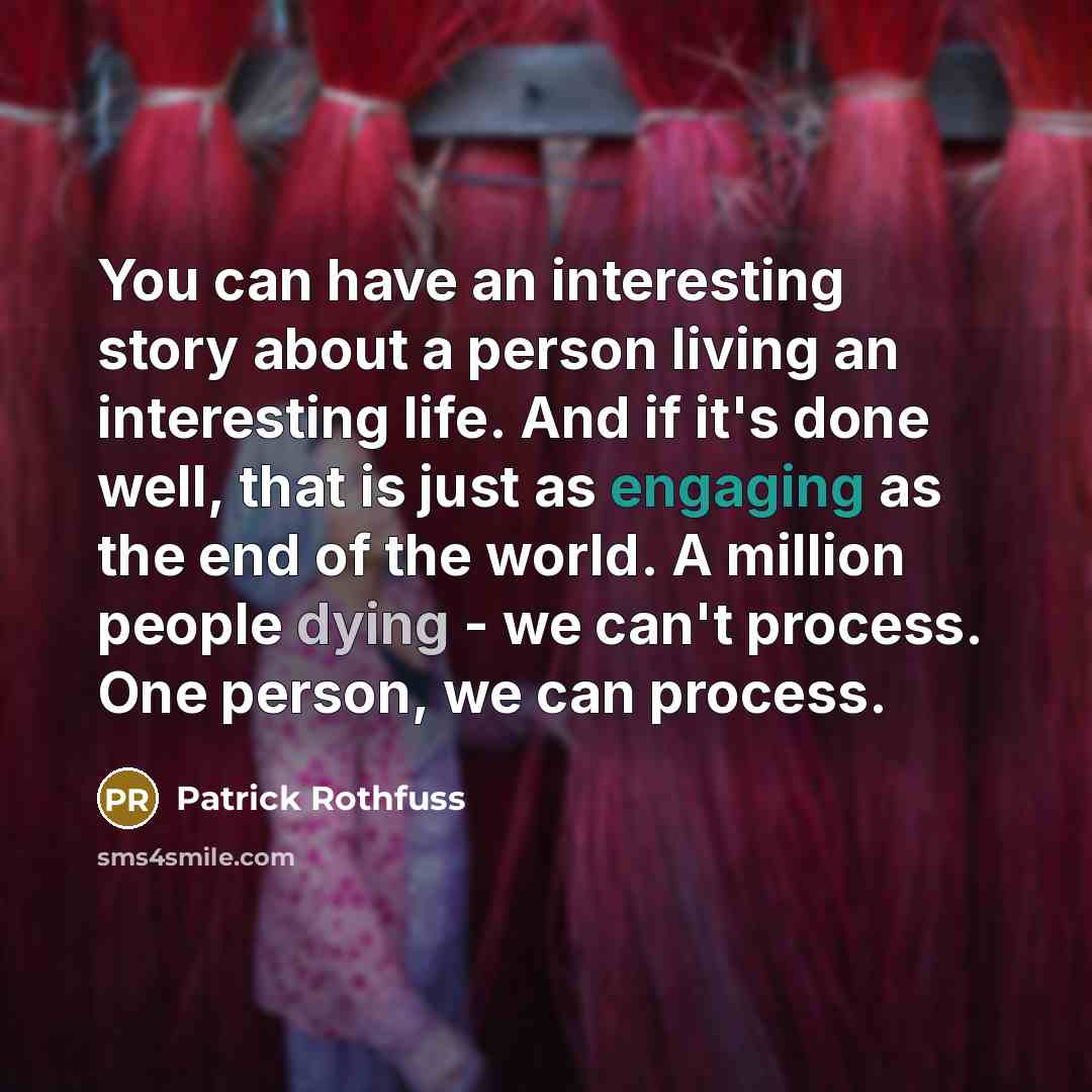 “You can have an interesting story about a person living an interesting life. And if it's done well, that is just as engaging as the end of the world. A million people dying - we can't process. One person, we can process.” quote by Patrick Rothfuss