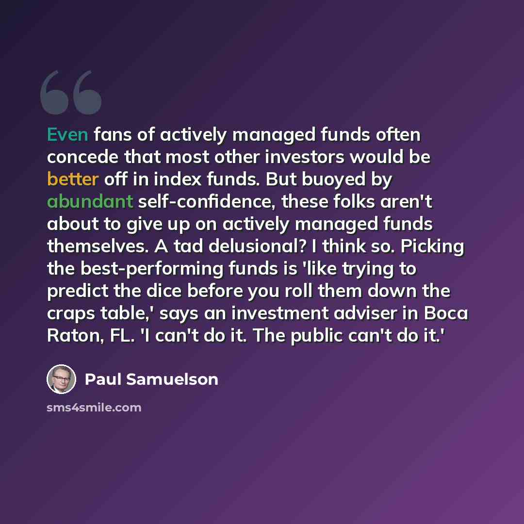 “Even fans of actively managed funds often concede that most other investors would be better off in index funds. But buoyed by abundant self-confidence, these folks aren't about to give up on actively managed funds themselves. A tad delusional? I think so. Picking the best-performing funds is 'like…” quote by Paul Samuelson