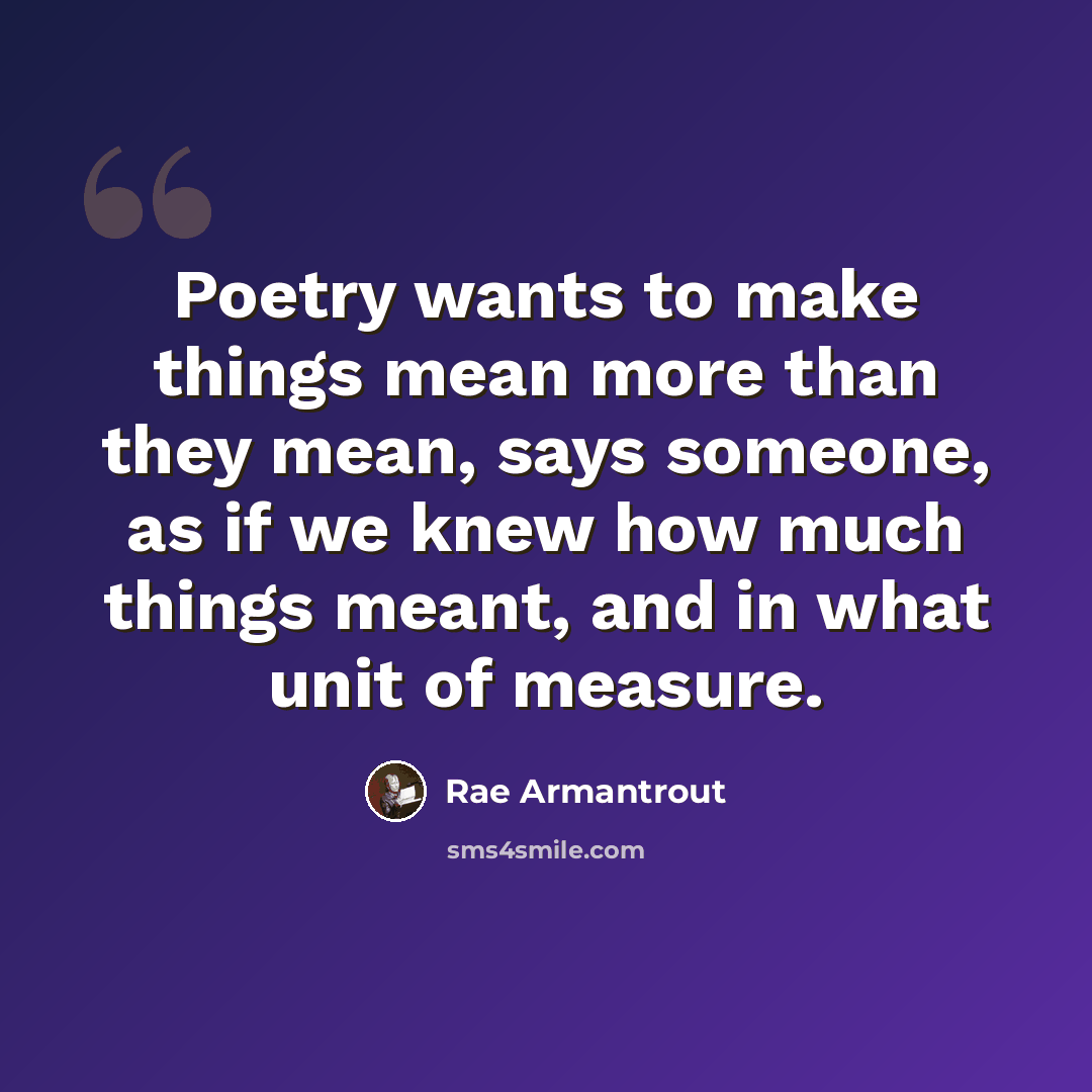 “Poetry wants to make things mean more than they mean, says someone, as if we knew how much things meant, and in what unit of measure.” quote by Rae Armantrout