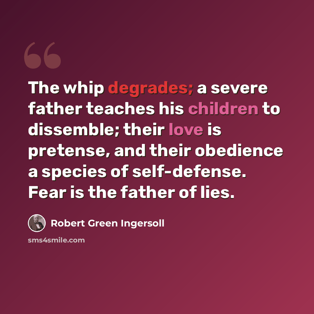 “The whip degrades; a severe father teaches his children to dissemble; their love is pretense, and their obedience a species of self-defense. Fear is the father of lies.” quote by Robert Green Ingersoll