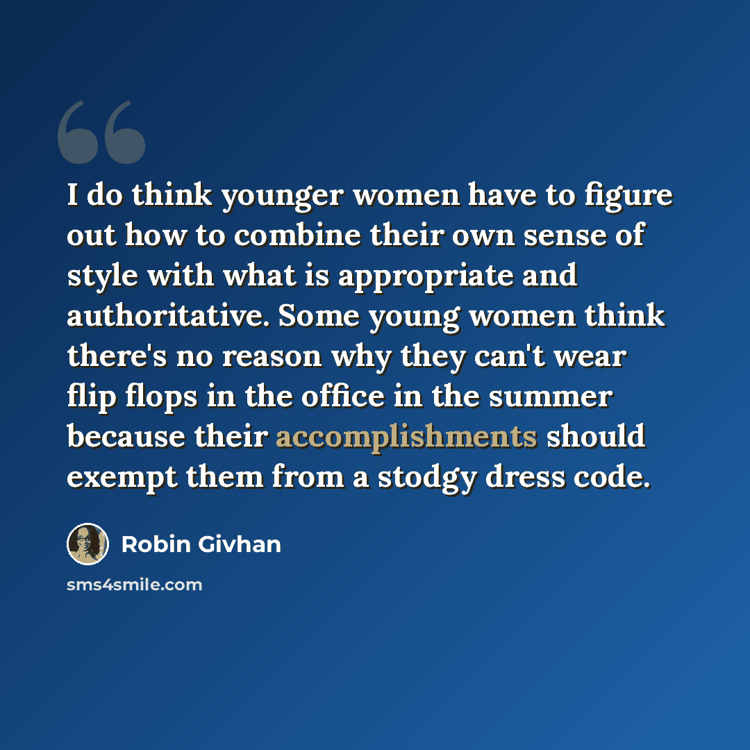 “I do think younger women have to figure out how to combine their own sense of style with what is appropriate and authoritative. Some young women think there's no reason why they can't wear flip flops in the office in the summer because their accomplishments should exempt them from a stodgy dress…” quote by Robin Givhan