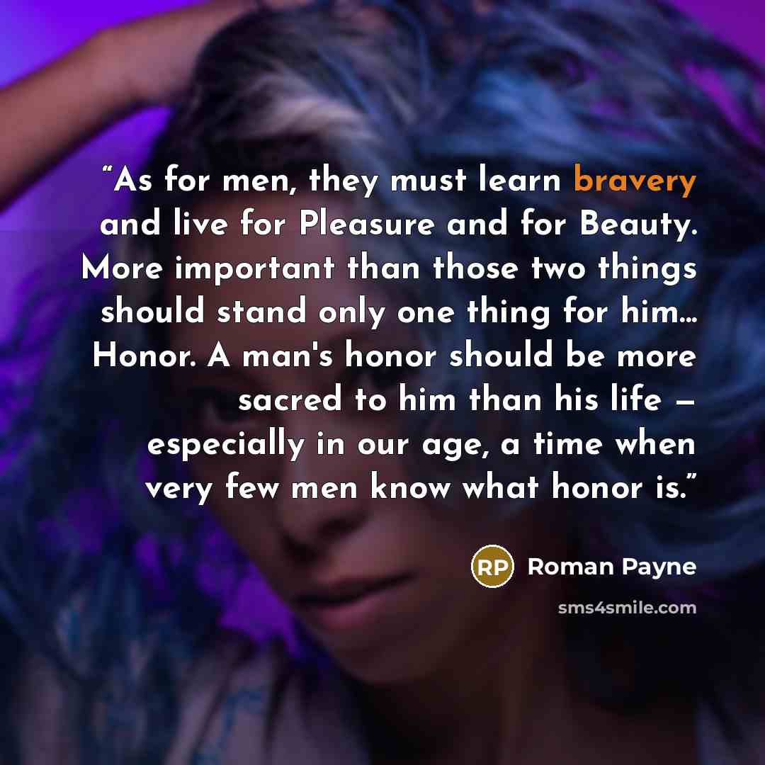 “As for men, they must learn bravery and live for Pleasure and for Beauty. More important than those two things should stand only one thing for him... Honor. A man's honor should be more sacred to him than his life — especially in our age, a time when very few men know what honor is.” quote by Roman Payne