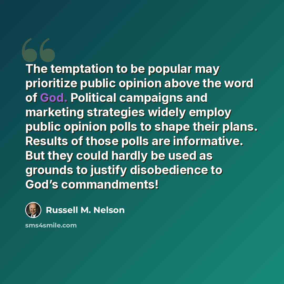 “The temptation to be popular may prioritize public opinion above the word of God. Political campaigns and marketing strategies widely employ public opinion polls to shape their plans. Results of those polls are informative. But they could hardly be used as grounds to justify disobedience to God’s…” quote by Russell M. Nelson