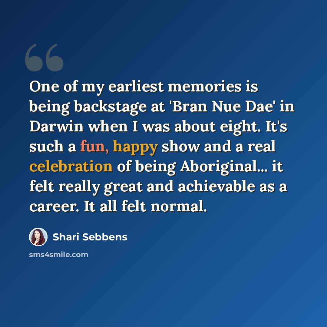 “One of my earliest memories is being backstage at 'Bran Nue Dae' in Darwin when I was about eight. It's such a fun, happy show and a real celebration of being Aboriginal... it felt really great and achievable as a career. It all felt normal.” quote by Shari Sebbens
