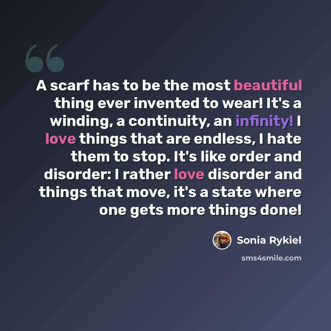 “A scarf has to be the most beautiful thing ever invented to wear! It's a winding, a continuity, an infinity! I love things that are endless, I hate them to stop. It's like order and disorder: I rather love disorder and things that move, it's a state where one gets more things done!” quote by Sonia Rykiel