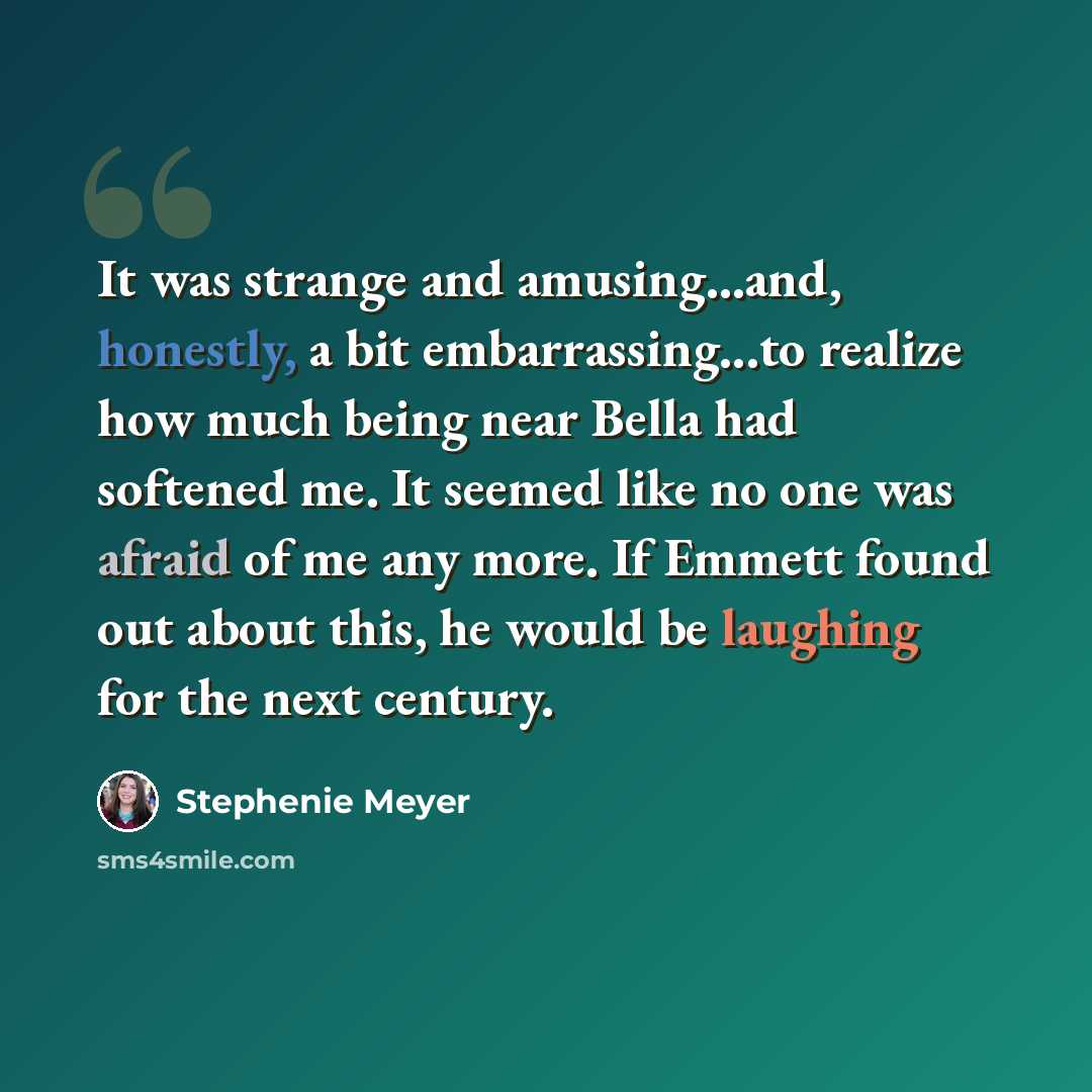 “It was strange and amusing...and, honestly, a bit embarrassing...to realize how much being near Bella had softened me. It seemed like no one was afraid of me any more. If Emmett found out about this, he would be laughing for the next century.” quote by Stephenie Meyer
