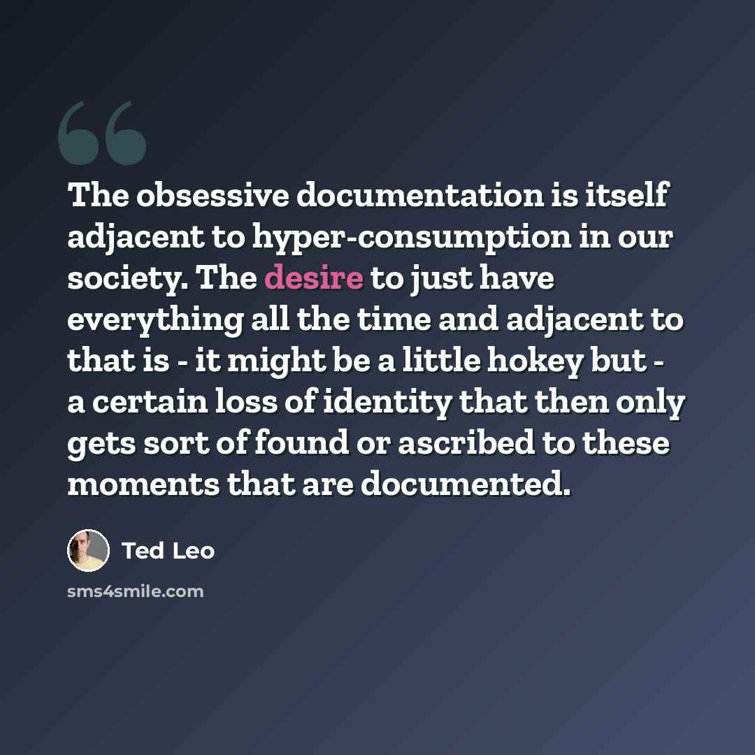 “The obsessive documentation is itself adjacent to hyper-consumption in our society. The desire to just have everything all the time and adjacent to that is - it might be a little hokey but - a certain loss of identity that then only gets sort of found or ascribed to these moments that are…” quote by Ted Leo