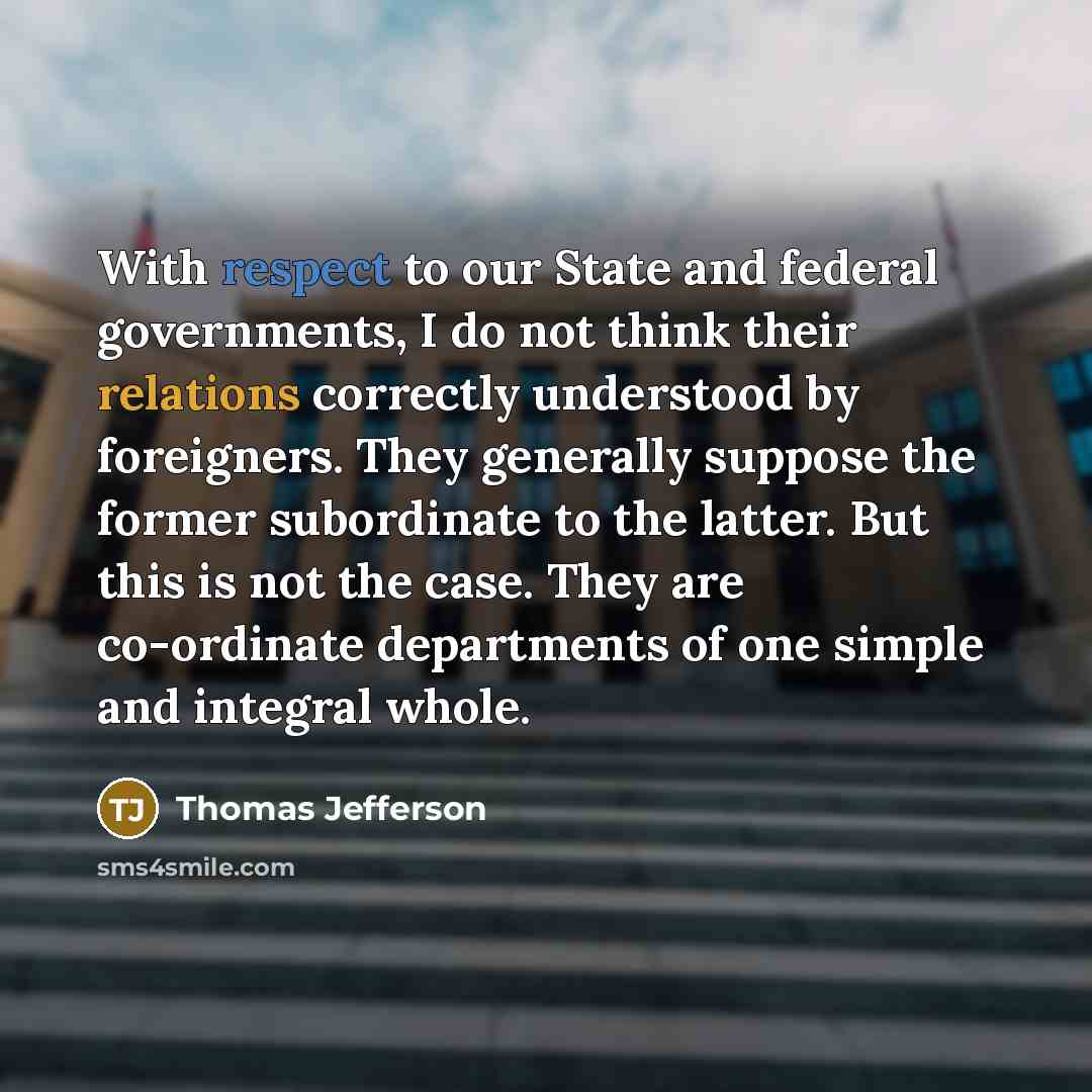 “With respect to our State and federal governments, I do not think their relations correctly understood by foreigners. They generally suppose the former subordinate to the latter. But this is not the case. They are co-ordinate departments of one simple and integral whole.” quote by Thomas Jefferson
