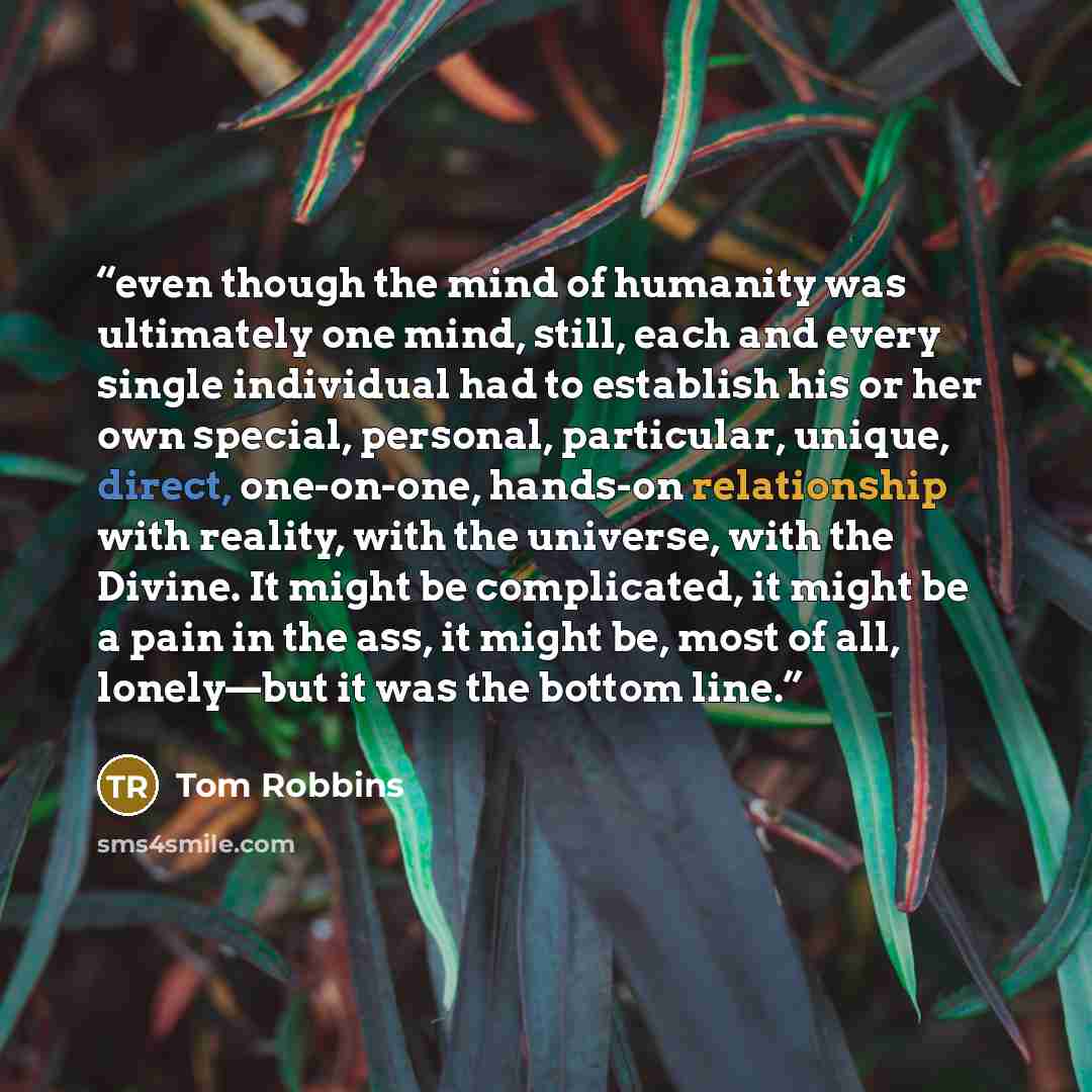 “even though the mind of humanity was ultimately one mind, still, each and every single individual had to establish his or her own special, personal, particular, unique, direct, one-on-one, hands-on relationship with reality, with the universe, with the Divine. It might be complicated, it might be…” quote by Tom Robbins