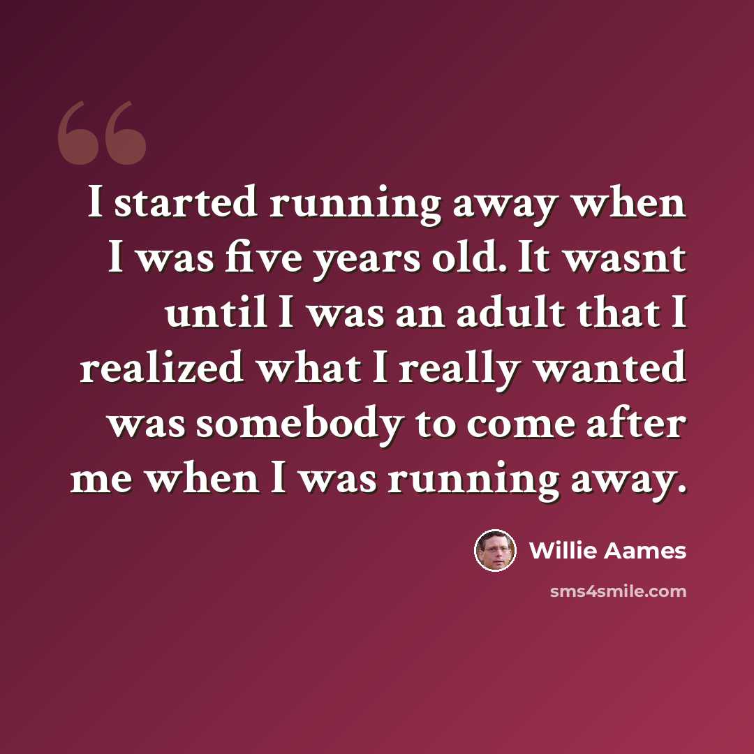 “I started running away when I was five years old. It wasnt until I was an adult that I realized what I really wanted was somebody to come after me when I was running away.” quote by Willie Aames