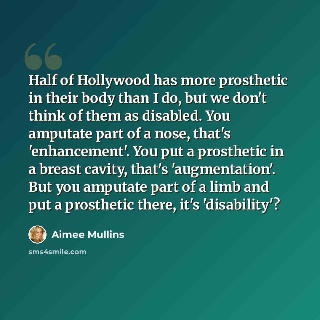 “Half of Hollywood has more prosthetic in their body than I do, but we don't think of them as disabled. You amputate part of a nose, that's 'enhancement'. You put a prosthetic in a breast cavity, that's 'augmentation'. But you amputate part of a limb and put a prosthetic there, it's 'disability'?” quote by Aimee Mullins