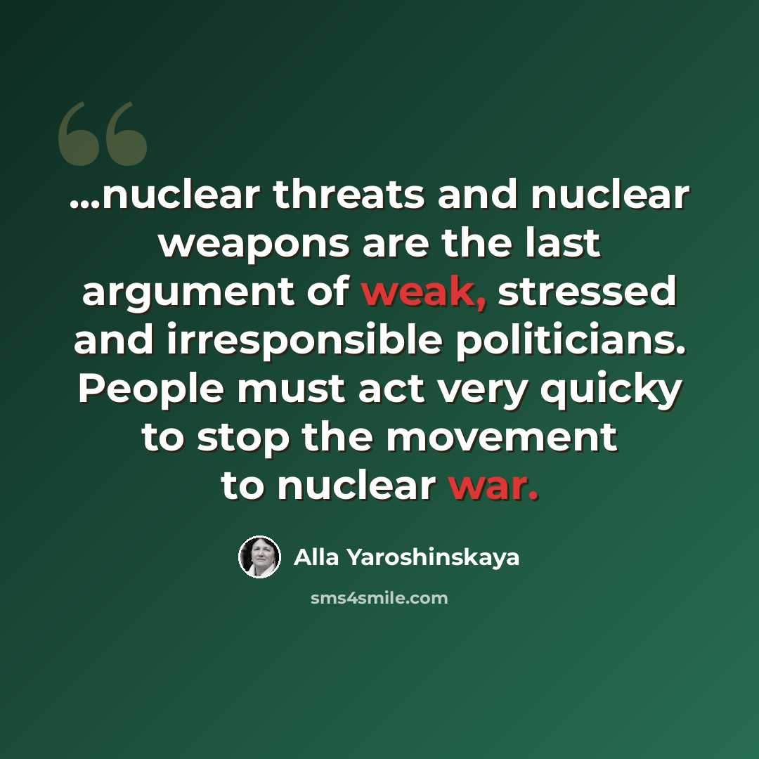 “...nuclear threats and nuclear weapons are the last argument of weak, stressed and irresponsible politicians. People must act very quicky to stop the movement to nuclear war.” quote by Alla Yaroshinskaya