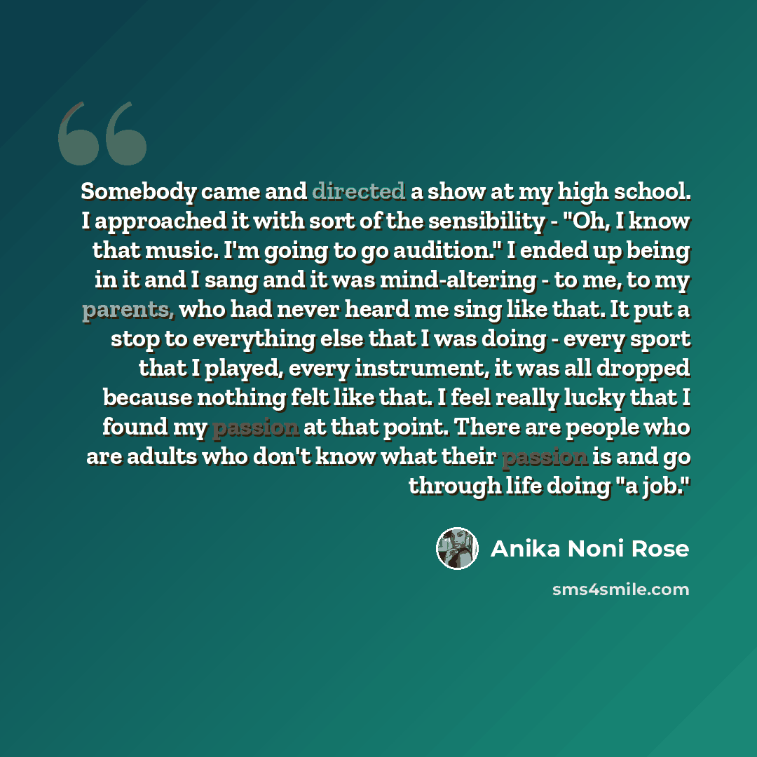 “Somebody came and directed a show at my high school. I approached it with sort of the sensibility - "Oh, I know that music. I'm going to go audition." I ended up being in it and I sang and it was mind-altering - to me, to my parents, who had never heard me sing like that. It put a stop to…” quote by Anika Noni Rose