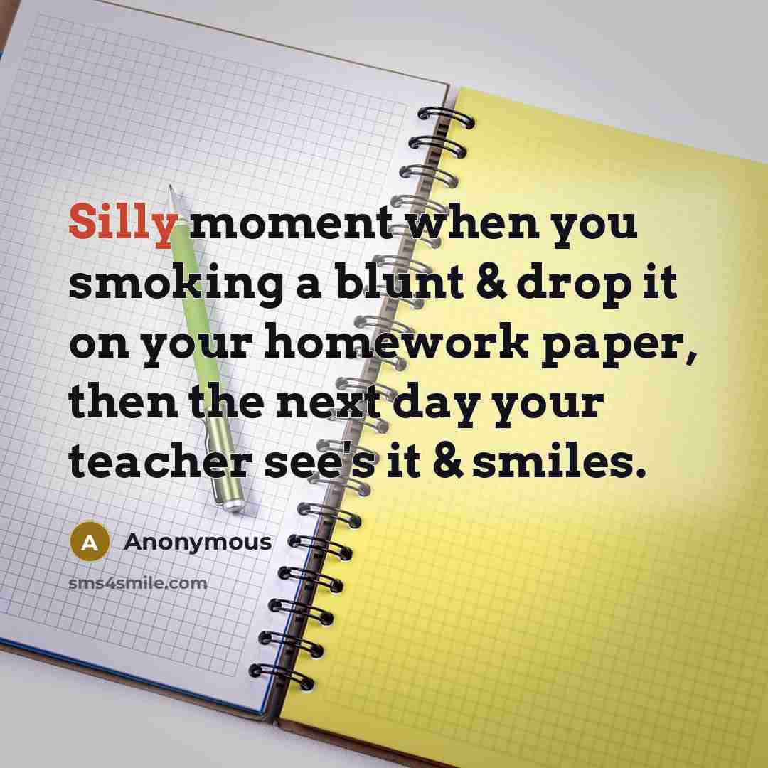 “Silly moment when you smoking a blunt & drop it on your homework paper, then the next day your teacher see's it & smiles.” quote by Anonymous