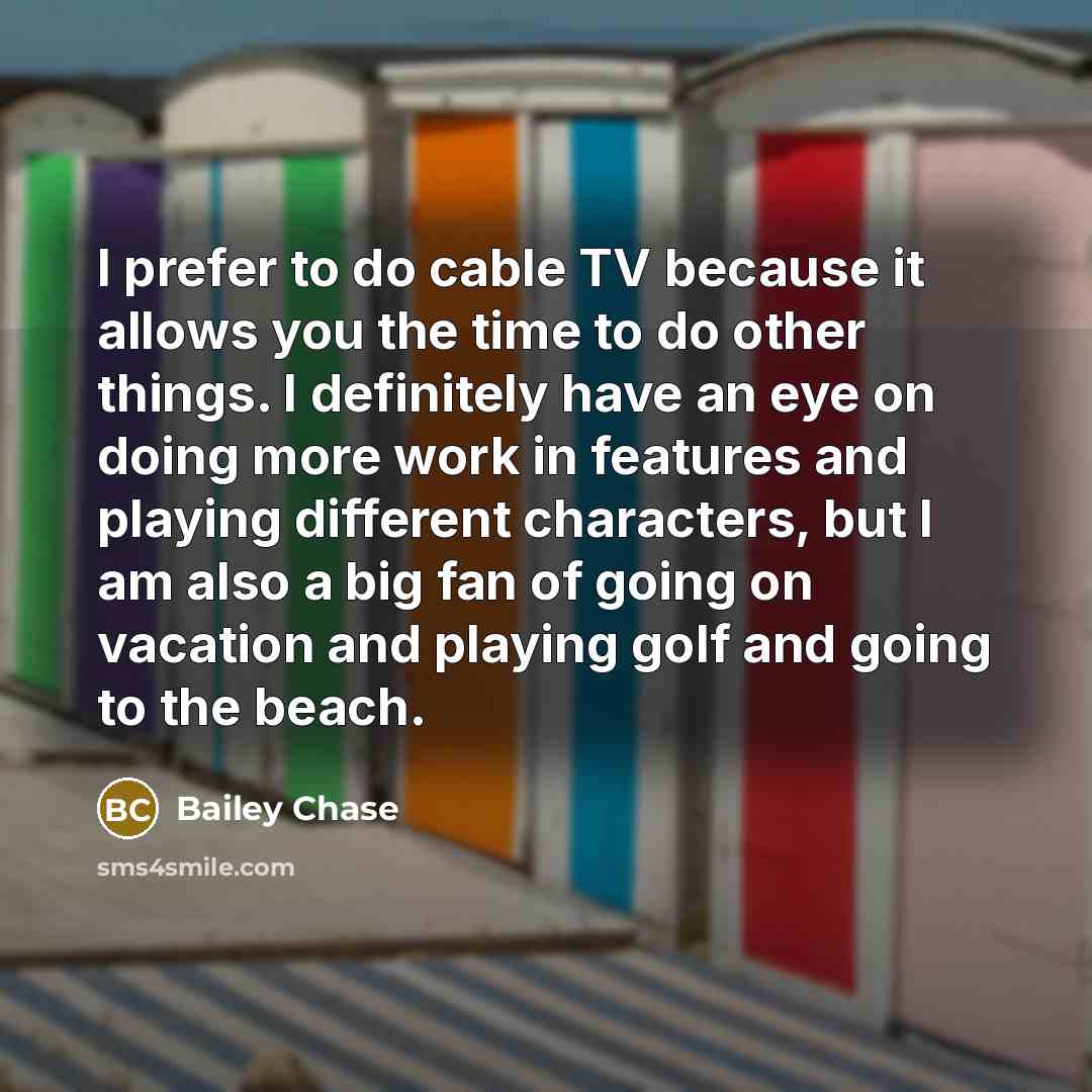 “I prefer to do cable TV because it allows you the time to do other things. I definitely have an eye on doing more work in features and playing different characters, but I am also a big fan of going on vacation and playing golf and going to the beach.” quote by Bailey Chase