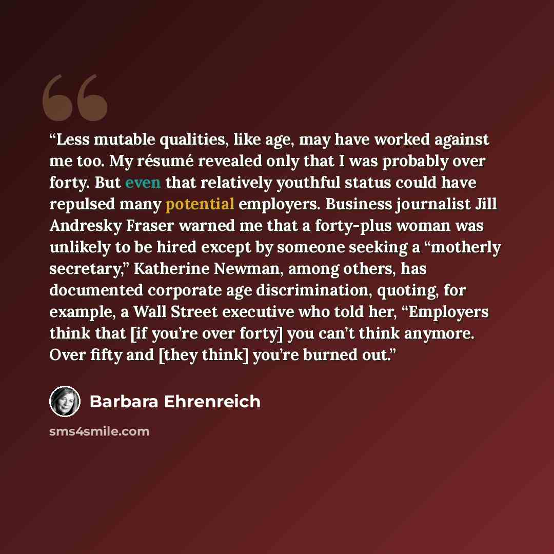 “Less mutable qualities, like age, may have worked against me too. My résumé revealed only that I was probably over forty. But even that relatively youthful status could have repulsed many potential employers. Business journalist Jill Andresky Fraser warned me that a forty-plus woman was unlikely…” quote by Barbara Ehrenreich