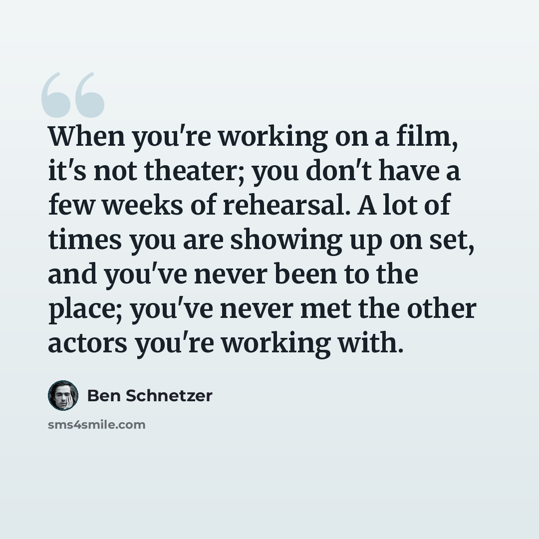 “When you're working on a film, it's not theater; you don't have a few weeks of rehearsal. A lot of times you are showing up on set, and you've never been to the place; you've never met the other actors you're working with.” quote by Ben Schnetzer