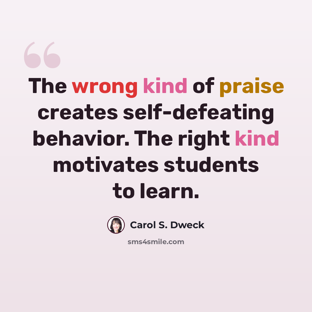 “The wrong kind of praise creates self-defeating behavior. The right kind motivates students to learn.” quote by Carol S. Dweck