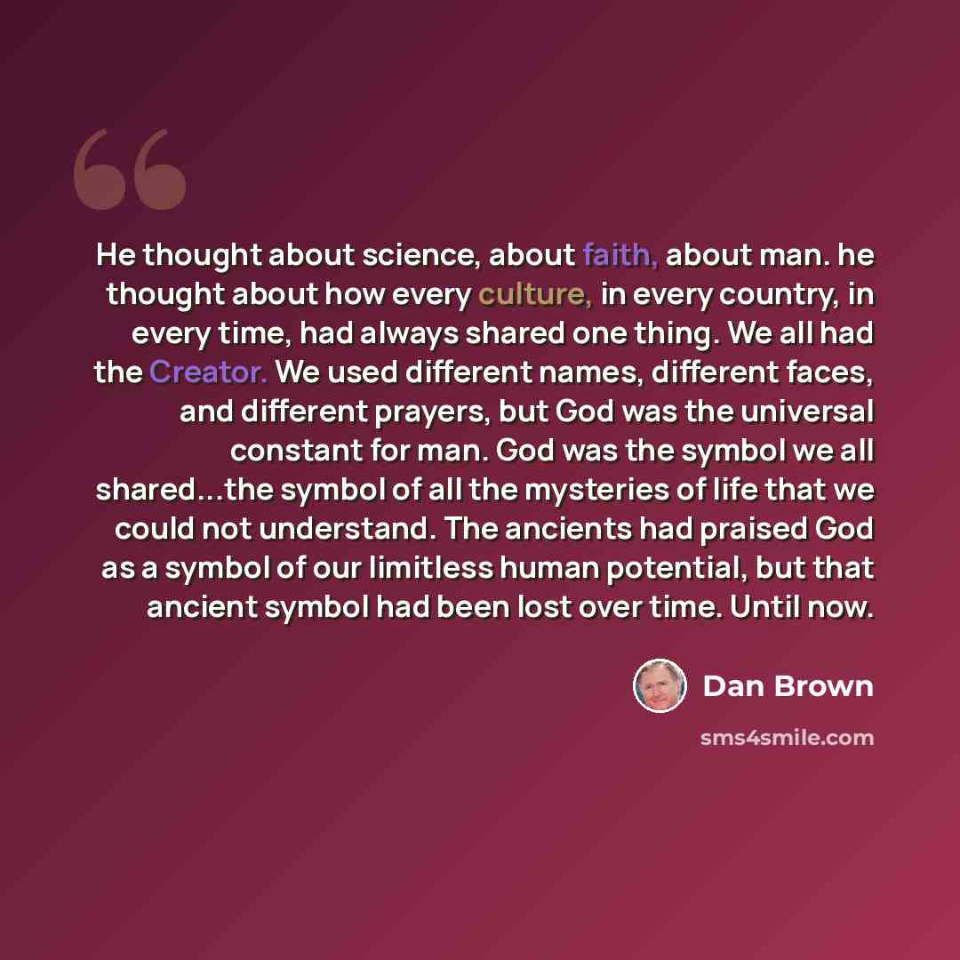 “He thought about science, about faith, about man. he thought about how every culture, in every country, in every time, had always shared one thing. We all had the Creator. We used different names, different faces, and different prayers, but God was the universal constant for man. God was the…” quote by Dan Brown