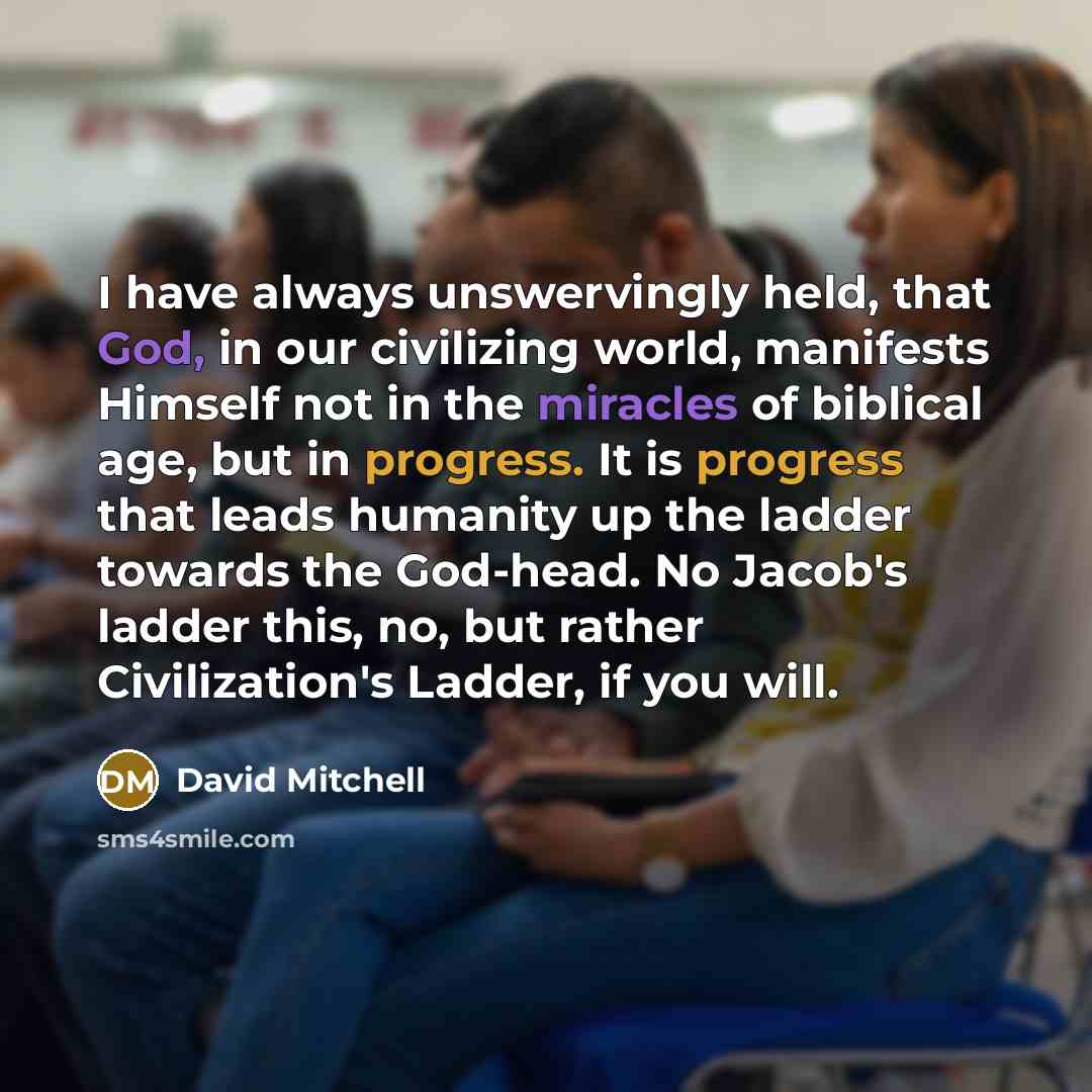 “I have always unswervingly held, that God, in our civilizing world, manifests Himself not in the miracles of biblical age, but in progress. It is progress that leads humanity up the ladder towards the God-head. No Jacob's ladder this, no, but rather Civilization's Ladder, if you will.” quote by David Mitchell