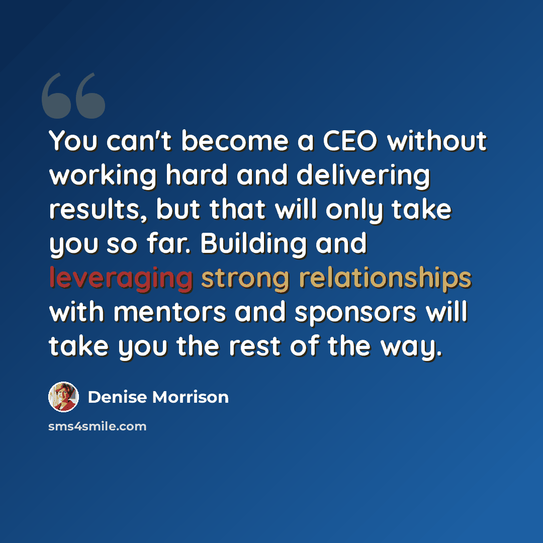 “You can't become a CEO without working hard and delivering results, but that will only take you so far. Building and leveraging strong relationships with mentors and sponsors will take you the rest of the way.” quote by Denise Morrison