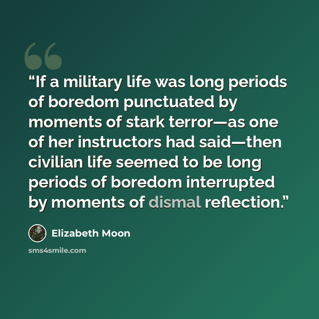 “If a military life was long periods of boredom punctuated by moments of stark terror—as one of her instructors had said—then civilian life seemed to be long periods of boredom interrupted by moments of dismal reflection.” quote by Elizabeth Moon