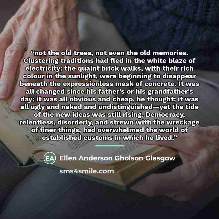 “not the old trees, not even the old memories. Clustering traditions had fled in the white blaze of electricity; the quaint brick walks, with their rich colour in the sunlight, were beginning to disappear beneath the expressionless mask of concrete. It was all changed since his father's or his…” quote by Ellen Anderson Gholson Glasgow