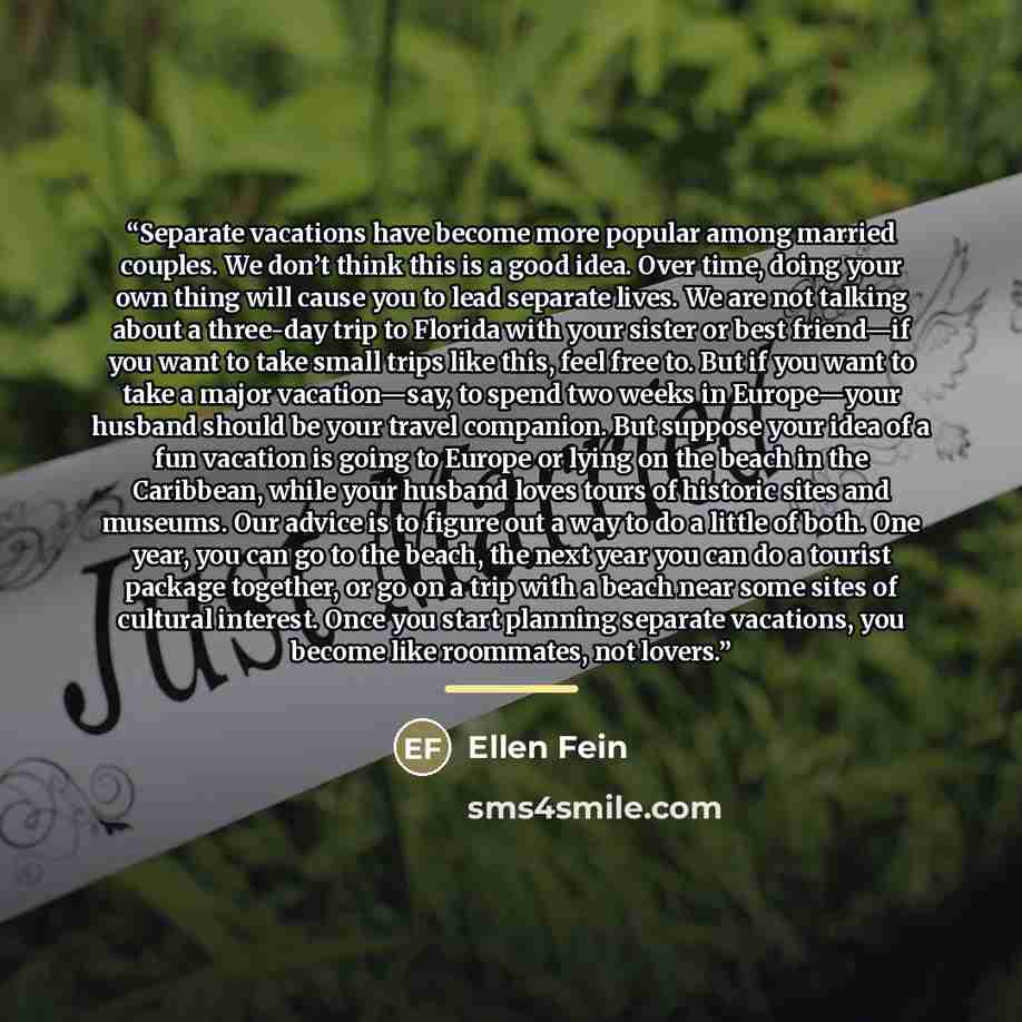 “Separate vacations have become more popular among married couples. We don’t think this is a good idea. Over time, doing your own thing will cause you to lead separate lives. We are not talking about a three-day trip to Florida with your sister or best friend—if you want to take small trips like…” quote by Ellen Fein