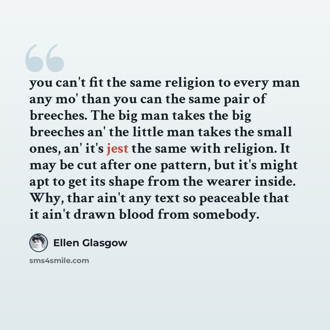 “you can't fit the same religion to every man any mo' than you can the same pair of breeches. The big man takes the big breeches an' the little man takes the small ones, an' it's jest the same with religion. It may be cut after one pattern, but it's might apt to get its shape from the wearer…” quote by Ellen Glasgow