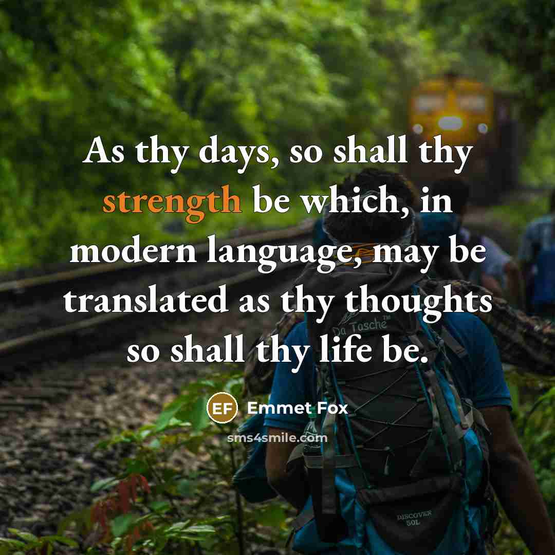 “As thy days, so shall thy strength be which, in modern language, may be translated as thy thoughts so shall thy life be.” quote by Emmet Fox