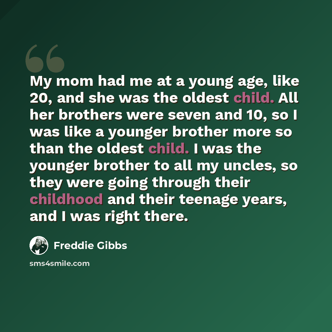 “My mom had me at a young age, like 20, and she was the oldest child. All her brothers were seven and 10, so I was like a younger brother more so than the oldest child. I was the younger brother to all my uncles, so they were going through their childhood and their teenage years, and I was right…” quote by Freddie Gibbs