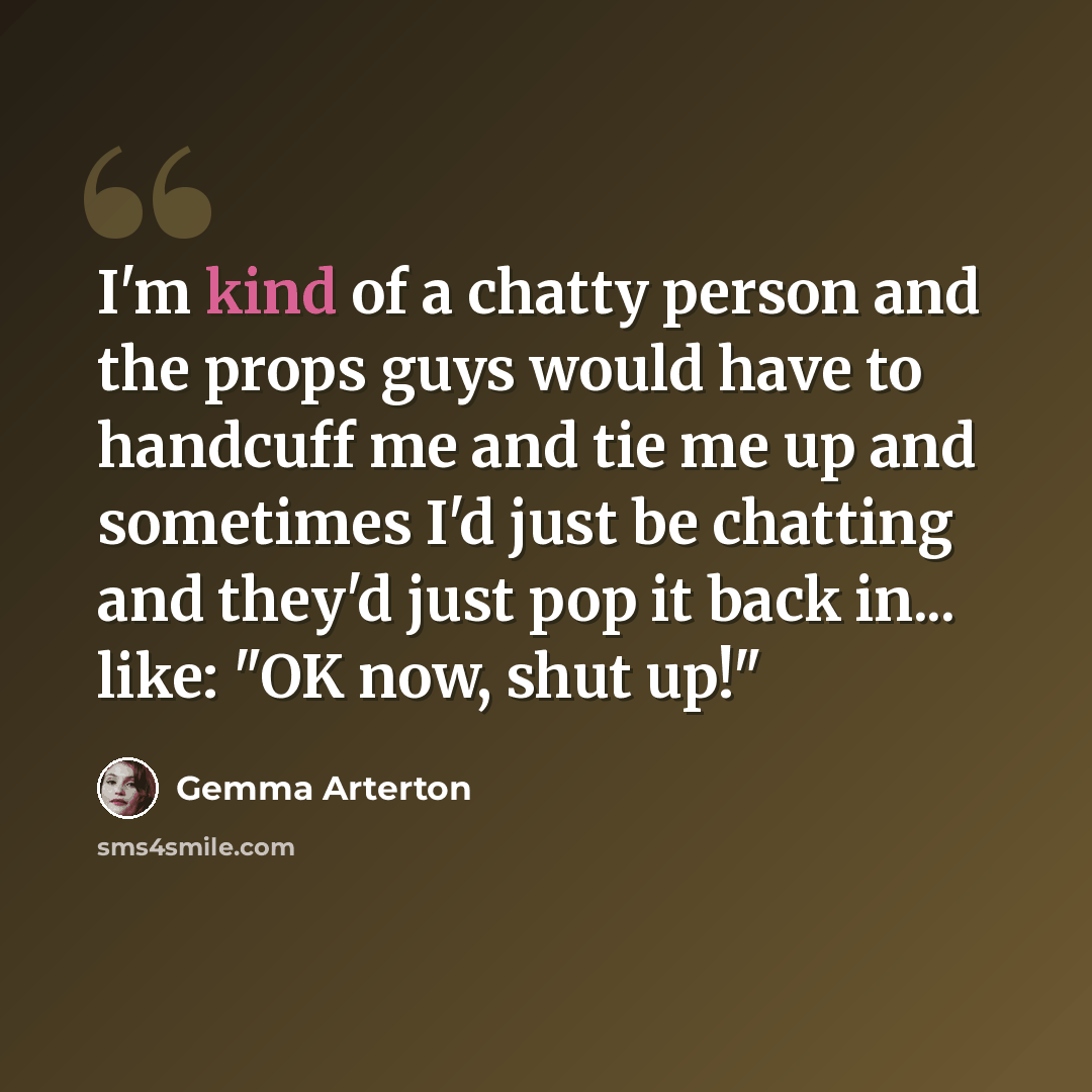 “I'm kind of a chatty person and the props guys would have to handcuff me and tie me up and sometimes I'd just be chatting and they'd just pop it back in... like: "OK now, shut up!"” quote by Gemma Arterton