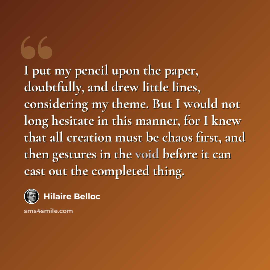 “I put my pencil upon the paper, doubtfully, and drew little lines, considering my theme. But I would not long hesitate in this manner, for I knew that all creation must be chaos first, and then gestures in the void before it can cast out the completed thing.” quote by Hilaire Belloc