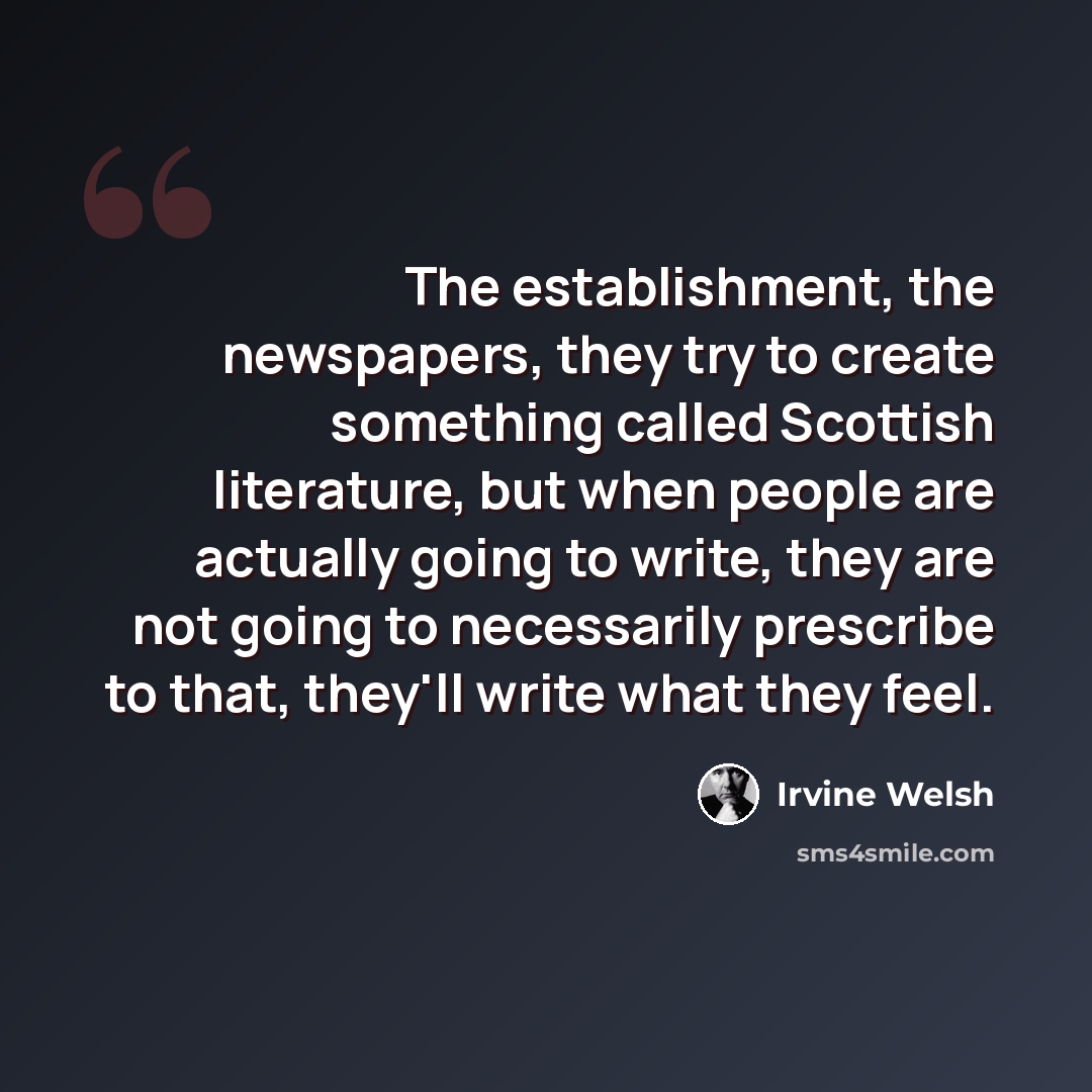 “The establishment, the newspapers, they try to create something called Scottish literature, but when people are actually going to write, they are not going to necessarily prescribe to that, they'll write what they feel.” quote by Irvine Welsh